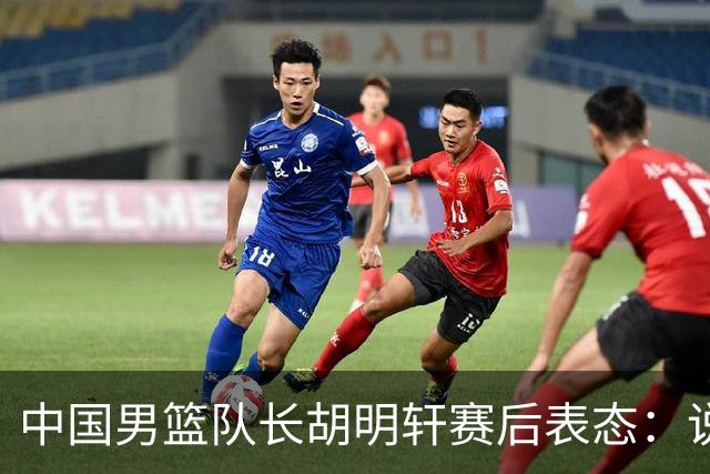 中国男篮队长胡明轩赛后表态：说白了，我们没对方敢拼